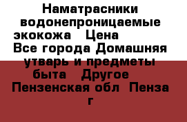 Наматрасники водонепроницаемые экокожа › Цена ­ 1 602 - Все города Домашняя утварь и предметы быта » Другое   . Пензенская обл.,Пенза г.